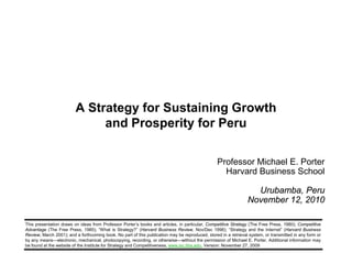 1 Copyright 2010 © Professor Michael E. Porter
Professor Michael E. Porter
Harvard Business School
Urubamba, Peru
November 12, 2010
This presentation draws on ideas from Professor Porter’s books and articles, in particular, Competitive Strategy (The Free Press, 1980); Competitive
Advantage (The Free Press, 1985); “What is Strategy?” (Harvard Business Review, Nov/Dec 1996); “Strategy and the Internet” (Harvard Business
Review, March 2001); and a forthcoming book. No part of this publication may be reproduced, stored in a retrieval system, or transmitted in any form or
by any means—electronic, mechanical, photocopying, recording, or otherwise—without the permission of Michael E. Porter. Additional information may
be found at the website of the Institute for Strategy and Competitiveness, www.isc.hbs.edu. Version: November 27, 2009
A Strategy for Sustaining Growth
and Prosperity for Peru
 