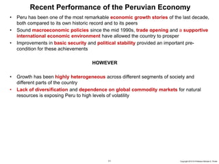 11 Copyright 2010 © Professor Michael E. Porter
Recent Performance of the Peruvian Economy
• Peru has been one of the most remarkable economic growth stories of the last decade,
both compared to its own historic record and to its peers
• Sound macroeconomic policies since the mid 1990s, trade opening and a supportive
international economic environment have allowed the country to prosper
• Improvements in basic security and political stability provided an important pre-
condition for these achievements
HOWEVER
• Growth has been highly heterogeneous across different segments of society and
different parts of the country
• Lack of diversification and dependence on global commodity markets for natural
resources is exposing Peru to high levels of volatility
 
