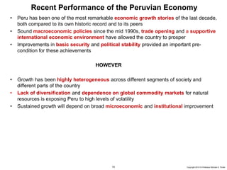 15 Copyright 2010 © Professor Michael E. Porter
Recent Performance of the Peruvian Economy
• Peru has been one of the most remarkable economic growth stories of the last decade,
both compared to its own historic record and to its peers
• Sound macroeconomic policies since the mid 1990s, trade opening and a supportive
international economic environment have allowed the country to prosper
• Improvements in basic security and political stability provided an important pre-
condition for these achievements
HOWEVER
• Growth has been highly heterogeneous across different segments of society and
different parts of the country
• Lack of diversification and dependence on global commodity markets for natural
resources is exposing Peru to high levels of volatility
• Sustained growth will depend on broad microeconomic and institutional improvement
 