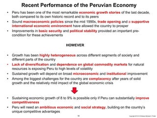 18 Copyright 2010 © Professor Michael E. Porter
Recent Performance of the Peruvian Economy
• Peru has been one of the most remarkable economic growth stories of the last decade,
both compared to its own historic record and to its peers
• Sound macroeconomic policies since the mid 1990s, trade opening and a supportive
international economic environment have allowed the country to prosper
• Improvements in basic security and political stability provided an important pre-
condition for these achievements
HOWEVER
• Growth has been highly heterogeneous across different segments of society and
different parts of the country
• Lack of diversification and dependence on global commodity markets for natural
resources is exposing Peru to high levels of volatility
• Sustained growth will depend on broad microeconomic and institutional improvement
• Among the biggest challenges for the country are complacency after years of solid
growth and the relatively mild impact of the global economic crisis
• Sustaining economic growth of 8 to 9% is possible only if Peru can substantially improve
competitiveness
• Peru will need an ambitious economic and social strategy, building on the country’s
unique competitive advantages
 