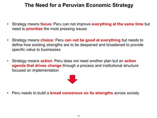 19
The Need for a Peruvian Economic Strategy
• Strategy means focus: Peru can not improve everything at the same time but
need to prioritize the most pressing issues
• Strategy means choice: Peru can not be good at everything but needs to
define how existing strengths are to be deepened and broadened to provide
specific value to businesses
• Strategy means action: Peru does not need another plan but an action
agenda that drives change through a process and institutional structure
focused on implementation
• Peru needs to build a broad consensus on its strengths across society
 