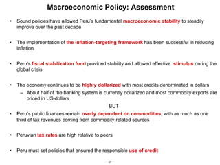 37
Macroeconomic Policy: Assessment
• Sound policies have allowed Peru’s fundamental macroeconomic stability to steadily
improve over the past decade
• The implementation of the inflation-targeting framework has been successful in reducing
inflation
• Peru's fiscal stabilization fund provided stability and allowed effective stimulus during the
global crisis
• The economy continues to be highly dollarized with most credits denominated in dollars
– About half of the banking system is currently dollarized and most commodity exports are
priced in US-dollars
BUT
• Peru’s public finances remain overly dependent on commodities, with as much as one
third of tax revenues coming from commodity-related sources
• Peruvian tax rates are high relative to peers
• Peru must set policies that ensured the responsible use of credit
 