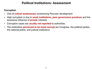 38
Political Institutions: Assessment
Corruption
• One of critical weaknesses constraining Peruvian development
• High corruption is due to weak institutions, poor governance practices and the
excessive influence of private interests
• Corruption cases are usually not reported to authorities
• The institutions perceived to be most corrupt are Congress, the political parties,
the national police, and judicial institutions
 