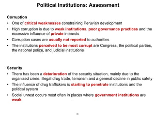 40
Political Institutions: Assessment
Corruption
• One of critical weaknesses constraining Peruvian development
• High corruption is due to weak institutions, poor governance practices and the
excessive influence of private interests
• Corruption cases are usually not reported to authorities
• The institutions perceived to be most corrupt are Congress, the political parties,
the national police, and judicial institutions
Security
• There has been a deterioration of the security situation, mainly due to the
organized crime, illegal drug trade, terrorism and a general decline in public safety
• The influence of drug traffickers is starting to penetrate institutions and the
political system
• Social unrest occurs most often in places where government institutions are
weak
 