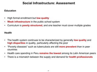 41
Social Infrastructure: Assessment
Education
• High formal enrollment but low quality
• Weak infrastructure in the public school system
• Curriculum is poorly structured, and one teacher must cover multiple grades
Health
• The health system continues to be characterized by generally low quality and
high disparities in quality, particularly affecting the poor
• “Poverty diseases” such as tuberculosis are still more prevalent than in peer
countries
• Health care spending in Peru remains the lowest among its Latin American peers
• There is a mismatch between the supply and demand for health professionals
 