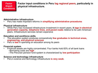 Factor input conditions in Peru lag regional peers, particularly in
physical infrastructure.
Administrative infrastructure
• Peru has made important reforms in simplifying administrative procedures
Physical infrastructure
• While Peru has increased infrastructure investment in recent years, it lags in electrical
generation capacity, telephone lines, and paved roads relative to its Latin American
peers. Infrastructure services remain expensive
Education and workforce skills
• The education system produces comparatively few graduates in technical areas,
engineering, and physical sciences
• Peru is last in spending on education among its peers
Financial system
• Financial assets are highly concentrated. Four banks hold 83% of all bank loans
–Borrowing costs are high
–The Peruvian pension fund system is characterized by low participation
Science and technology infrastructure
• Peru’s science and technology infrastructure is very weak.
Factor
(Input)
Conditions
 