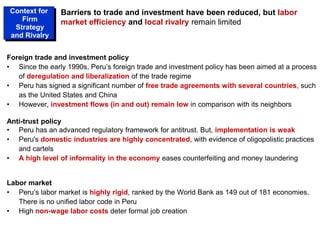 Foreign trade and investment policy
• Since the early 1990s, Peru’s foreign trade and investment policy has been aimed at a process
of deregulation and liberalization of the trade regime
• Peru has signed a significant number of free trade agreements with several countries, such
as the United States and China
• However, investment flows (in and out) remain low in comparison with its neighbors
Anti-trust policy
• Peru has an advanced regulatory framework for antitrust. But, implementation is weak
• Peru's domestic industries are highly concentrated, with evidence of oligopolistic practices
and cartels
• A high level of informality in the economy eases counterfeiting and money laundering
Labor market
• Peru’s labor market is highly rigid, ranked by the World Bank as 149 out of 181 economies.
There is no unified labor code in Peru
• High non-wage labor costs deter formal job creation
Barriers to trade and investment have been reduced, but labor
market efficiency and local rivalry remain limited
Context for
Firm
Strategy
and Rivalry
 