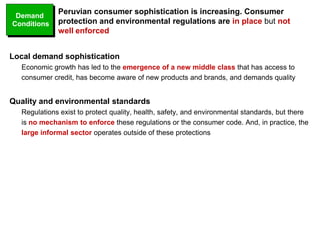 Local demand sophistication
Economic growth has led to the emergence of a new middle class that has access to
consumer credit, has become aware of new products and brands, and demands quality
Quality and environmental standards
Regulations exist to protect quality, health, safety, and environmental standards, but there
is no mechanism to enforce these regulations or the consumer code. And, in practice, the
large informal sector operates outside of these protections
Peruvian consumer sophistication is increasing. Consumer
protection and environmental regulations are in place but not
well enforced
Demand
Conditions
 