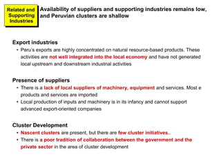 Export industries
• Peru’s exports are highly concentrated on natural resource-based products. These
activities are not well integrated into the local economy and have not generated
local upstream and downstream industrial activities
Presence of suppliers
• There is a lack of local suppliers of machinery, equipment and services. Most e
products and services are imported
• Local production of inputs and machinery is in its infancy and cannot support
advanced export-oriented companies
Cluster Development
• Nascent clusters are present, but there are few cluster initiatives..
• There is a poor tradition of collaboration between the government and the
private sector in the area of cluster development
Availability of suppliers and supporting industries remains low,
and Peruvian clusters are shallow
Related and
Supporting
Industries
 