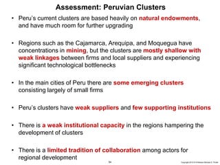 54 Copyright 2010 © Professor Michael E. Porter
Assessment: Peruvian Clusters
• Peru’s current clusters are based heavily on natural endowments,
and have much room for further upgrading
• Regions such as the Cajamarca, Arequipa, and Moquegua have
concentrations in mining, but the clusters are mostly shallow with
weak linkages between firms and local suppliers and experiencing
significant technological bottlenecks
• In the main cities of Peru there are some emerging clusters
consisting largely of small firms
• Peru’s clusters have weak suppliers and few supporting institutions
• There is a weak institutional capacity in the regions hampering the
development of clusters
• There is a limited tradition of collaboration among actors for
regional development
 