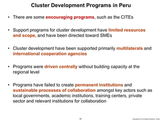 55 Copyright 2010 © Professor Michael E. Porter
Cluster Development Programs in Peru
• There are some encouraging programs, such as the CITEs
• Support programs for cluster development have limited resources
and scope, and have been directed toward SMEs
• Cluster development have been supported primarily multilaterals and
international cooperation agencies
• Programs were driven centrally without building capacity at the
regional level
• Programs have failed to create permanent institutions and
sustainable processes of collaboration amongst key actors such as
local governments, academic institutions, training centers, private
sector and relevant institutions for collaboration
 