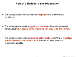 57 Copyright 2010 © Professor Michael E. Porter
Role of a National Value Proposition
• The value proposition should be an inspiration to the Peruvian
population
• The value proposition is a signal to companies from abroad and at
home about what assets and conditions can expect to find in Peru
• The value proposition is a signal to policy makers in Peru of what type
of improvements are most critical in order to make the value
proposition a reality
 