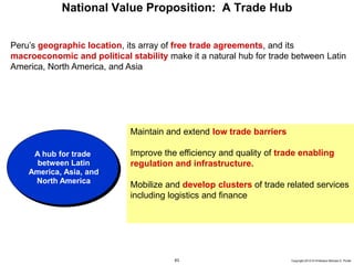 63 Copyright 2010 © Professor Michael E. Porter
National Value Proposition: A Trade Hub
Maintain and extend low trade barriers
Improve the efficiency and quality of trade enabling
regulation and infrastructure.
Mobilize and develop clusters of trade related services
including logistics and finance
Peru’s geographic location, its array of free trade agreements, and its
macroeconomic and political stability make it a natural hub for trade between Latin
America, North America, and Asia
A hub for trade
between Latin
America, Asia, and
North America
 
