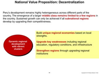 64 Copyright 2010 © Professor Michael E. Porter
National Value Proposition: Decentralization
Build unique regional economies based on local
strengths.
Upgrade key weaknesses including regional
education, regulatory conditions, and infrastructure
Strengthen regions through upgrading regional
institutions
Peru’s development remains highly heterogeneous across different parts of the
country. The emergence of a larger middle class remains limited to a few regions in
the country. Sustained growth can only be achieved if all subnational regions
develop by upgrading their competitiveness.
Dynamic regional
development
with vibrant
clusters
 