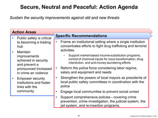 67 Copyright 2010 © Professor Michael E. Porter
Secure, Neutral and Peaceful: Action Agenda
Sustain the security improvements against old and new threats
Action Areas
• Public safety is critical
to becoming a trading
hub
• Maintain
improvements
achieved in security
and prevent a
pronounced increased
in crime an violence
• Empower security
institutions and foster
links with the
community
• Frame an institutional setting where a single institution
concentrates efforts to fight drug trafficking and terrorist
activities
- Support market-based income-substitution programs,
control of chemical inputs for coca transformation, drug
interdiction, and anti-money laundering efforts
• Reform the police force considering labor regime,
salary and equipment and needs
• Strengthen the powers of local mayors as presidents of
local public safety committees in coordination with the
police
• Engage local communities to prevent social unrest
• Support comprehensive policies - covering crime
prevention, crime investigation, the judicial system, the
jail system, and re-insertion programs.
Specific Recommendations
 