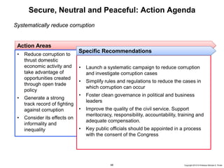 68 Copyright 2010 © Professor Michael E. Porter
Secure, Neutral and Peaceful: Action Agenda
Systematically reduce corruption
Action Areas
• Reduce corruption to
thrust domestic
economic activity and
take advantage of
opportunities created
through open trade
policy
• Generate a strong
track record of fighting
against corruption
• Consider its effects on
informality and
inequality
• Launch a systematic campaign to reduce corruption
and investigate corruption cases
• Simplify rules and regulations to reduce the cases in
which corruption can occur
• Foster clean governance in political and business
leaders
• Improve the quality of the civil service. Support
meritocracy, responsibility, accountability, training and
adequate compensation.
• Key public officials should be appointed in a process
with the consent of the Congress
Specific Recommendations
 