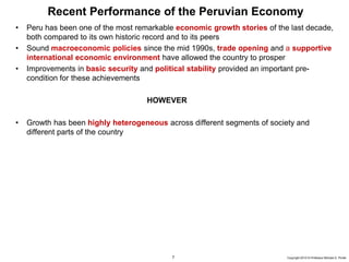 7 Copyright 2010 © Professor Michael E. Porter
Recent Performance of the Peruvian Economy
• Peru has been one of the most remarkable economic growth stories of the last decade,
both compared to its own historic record and to its peers
• Sound macroeconomic policies since the mid 1990s, trade opening and a supportive
international economic environment have allowed the country to prosper
• Improvements in basic security and political stability provided an important pre-
condition for these achievements
HOWEVER
• Growth has been highly heterogeneous across different segments of society and
different parts of the country
 