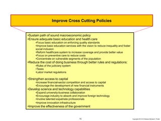 72 Copyright 2010 © Professor Michael E. Porter
•Sustain path of sound macroeconomic policy
•Ensure adequate basic education and health care
•Focus basic education on enforcing quality standards
•Improve basic education services with the vision to reduce inequality and foster
social inclusion
•Reform healthcare system to increase coverage and provide better value
•Focus on preventive care to reduce costs
•Concentrate on vulnerable segments of the population
•Reduce the cost of doing business through better rules and regulations:
•Rules of the judiciary system
•Taxes
•Labor market regulations
•Strengthen access to capital
•Increase financial-sector competition and access to capital
•Encourage the development of new financial instruments
•Develop science and technology capabilities
•Expand university-business collaboration
•Encourage industry to absorb and improve foreign technology
•Involve talented expatriate professionals
•Improve innovation infrastructure
•Improve the effectiveness of the government
Improve Cross Cutting Policies
 