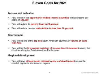 73 Copyright 2010 © Professor Michael E. Porter
Income and Inclusion
• Peru will be in the upper tier of middle-income countries with an income per
capita of $10,000
• Peru will reduce its poverty level to 20 percent
• Peru will reduce rates of malnutrition to less than 10 percent
International
• Peru will be one of the top two South American countries in volume of trade
with Asia
• Peru will be the first-ranked recipient of foreign direct investment among the
countries along the South American Pacific coast
Regional development
• Peru will have at least seven regional centers of development across the
coastal, highlands and Amazon regions
Eleven Goals for 2021
 