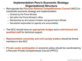 82 Copyright 2010 © Professor Michael E. Porter
Implementation Peru's Economic Strategy:
Organizational Structure
• Reinvigorate the Peruvian National Competitiveness Council (NCC) to
coordinate economic strategy and implementation
– Chaired by the Prime Minister
– Set within the Prime Minister's office
– Membership by all involved ministers and government officials
– Secretariat responsible for agenda and accountability
• The NCC should have an appropriate budget and a well-trained and
qualified staff for technical support
• Representative university and civil society leaders should be formal
members in the NCC
• Private sector participation in economic policy should be coordinated by
a Peruvian Private Competiveness Council (PPCC)
 