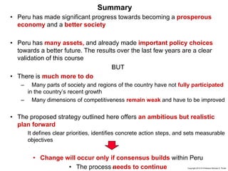 83 Copyright 2010 © Professor Michael E. Porter
Summary
• Peru has made significant progress towards becoming a prosperous
economy and a better society
• Peru has many assets, and already made important policy choices
towards a better future. The results over the last few years are a clear
validation of this course
BUT
• There is much more to do
– Many parts of society and regions of the country have not fully participated
in the country’s recent growth
– Many dimensions of competitiveness remain weak and have to be improved
• The proposed strategy outlined here offers an ambitious but realistic
plan forward
It defines clear priorities, identifies concrete action steps, and sets measurable
objectives
• Change will occur only if consensus builds within Peru
• The process needs to continue
 