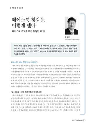 스 마 트 워 크 ②




 페이스북 첫걸음,
 이렇게 뗀다
 페이스북 초보를 위한 활용팁 7가지

                                              최규문
                                              인맥경영연구원 전임교수



   페이스북에 가입은 했다. 그런데 어떻게 써먹어야 할지 도무지 모르겠다. 어플리케이션이
   50만 개가 넘는다고 하는데 정작 내 페이스북에는 몇 개밖에 보이지 않는다. 무슨 기능을
   어디서 어떻게 찾아서 쓰란 말인가? 페이스북 초보자들이 꼭 알아야 할 핵심 활용팁 일곱
   가지를 추려본다.



페이스북, 메뉴 작동방식 이해하기
  페이스북을 처음 이용하는 분들이 이를 어려워하는 이유는 기존 백화점식 포털 서비스와는 메뉴 구조
가 딴판이기 때문이다. 우리는 이를 화면 최상단 메뉴바를 기초로 상위메뉴를 누르면 하위메뉴가 나오고,
다시 하위메뉴를 더 누르면 그 밑의 하위메뉴가 추가로 펼쳐지는 ‘트리형’ 메뉴판에 익숙하다. 그런데 페
이스북은 기본으로 제공되는 몇 가지 기능탭을 제외하면 처음에는 메뉴가 드러나지 않는다. 필요한 기능
은 설치하고 필요 없으면 지워버리는 탈착식 앱(어플리케이션) 방식으로 작동되기 때문이다. 스마트폰에
서 필요한 기능을 앱으로 다운받아 설치하고 재미가 없거나 필요 없게 되면 지워버리는 것과 마찬가지다.
페이스북에서 삭제되지 않는 기본 메뉴들은 그만큼 필수적인 것들이다. 필수 기본 메뉴와 관련하여 초보
자들이 알아두면 유익한 핵심 기능 일곱 가지만 간추려서 제공한다.


[팁1] 프로필 사진과 한글 이름은 꼭 등록하라
  페이스북에 처음 가입할 때 필요한 것은 이메일 주소와 생일 뿐이다. 주소나 주민등록번호도 필요 없고
심지어는 아이디도 필요 없다. 그런데도 페이스북에서 개인정보 노출이 문제로 거론되는 이유는, 아는 친
구를 찾거나 새 친구를 사귀기 위해 ‘자발적으로’ 자신의 정보를 추가로 등록하고 공개하기 때문이다. 온
라인에서 새로 친구 관계를 맺으려면 관심사나 취미, 기호 등 뭔가의 공통점이 필요하다. 페이스북은 학
교나, 직장, 사는 곳, 가족관계, 종교관, 정치관, 좋아하는 책이나 영화 등등 많은 정보를 추가로 입력할
수 있다. 자기 정보를 많이 등록하고 공개할수록 친구가 될 가능성이 높아진다. 이 때 우리나라 친구를 빨




                                                    1011 The Banker   65
 