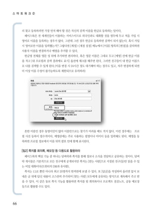 스 마 트 워 크 ②




     리 찾고 등록하려면 가장 먼저 해야 할 것은 자신의 검색 이름을 한글로 등록하는 일이다.
      페이스북은 전 세계인들이 이용하는 서비스이므로 외국인과도 대화할 것을 염두에 두고 처음 가입 시
     영어로 이름을 등록하는 경우가 많다. 그런데 그런 경우 한글로 등록하면 검색이 되지 않는다. 혹시 가입
     시 영어로만 이름을 입력했는가? 그렇다면 [계정]-[계정 설정] 메뉴에서 [이름] 항목의 [변경]을 클릭하면
     사용자 이름을 변경하거나 예명을 추가할 수 있다.
      한글명 전체를 영문 성 뒤에 추가하면 편리하다. 혹은 영문 이름은 그대로 두고 [예명] 칸에 한글 이름
     을 적고 [내 프로필과 검색 결과에도 표시] 옵션에 체크를 해주면 된다. 그러면 친구들이 내 한글 이름으
     로 나를 검색할 수 있게 된다.(이름 변경 시 24시간 정도 대기해야 하는 경우도 있고, 자주 변경하게 되면
     더 이상 이름 수정이 불가능하도록 제한되므로 유의하라)




      흔한 이름인 경우 동명이인이 많아 이름만으로는 찾기가 어려울 때도 적지 않다. 이런 경우에는 프로
     필 사진 등록이 필수적이다. 예명란에는 주로 사용하는 필명이나 아이디 등을 입력해도 된다. 예명을 등
     록하면 프로필 정보에서 이름 뒤의 괄호 안에 함께 표시된다.


     [팁2] 쪽지를 회의록, 메모장 등 다용도로 활용하라
      페이스북의 핵심 기능 중 하나는 담벼락과 쪽지를 통해 정보나 소식을 전달하고 공유하는 것이다. 담벼
     락 게시물은 기본적으로 모든 친구에게 공개되지만 쪽지는 [받는 사람]으로 지정된 친구(들)만 읽을 수 있
     는 비밀 대화이다(트위터의 DM과 유사함).
      쪽지는 1:1로 뿐만 아니라 최고 20명까지 한꺼번에 보낼 수 있다. 또 [답글]을 작성하여 올리면 앞서 보
     내온 글 뒤에 답신 내용이 고스란히 추가되어 [받는 사람] 모두에게 공유되는 방식으로 계속해서 주고 받
     을 수 있다. 이 같은 동보 쪽지 기능을 활용하면 쪽지를 팀 회의록이나 프로젝트 점검노트, 공동 메모장
     등으로 활용할 수도 있다.




66
 