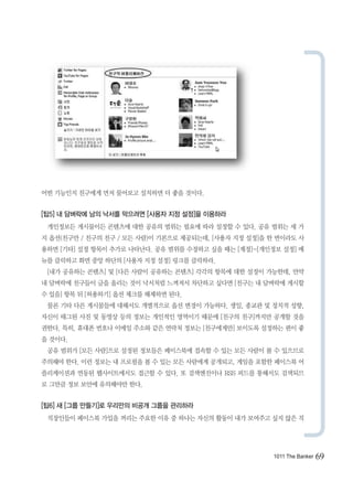 어떤 기능인지 친구에게 먼저 물어보고 설치하면 더 좋을 것이다.


[팁5] 내 담벼락에 남의 낙서를 막으려면 [사용자 지정 설정]을 이용하라
 개인정보든 게시물이든 콘텐츠에 대한 공유의 범위는 필요에 따라 설정할 수 있다. 공유 범위는 세 가
지 옵션(친구만 / 친구의 친구 / 모든 사람)이 기본으로 제공되는데, [사용자 지정 설정]을 한 번이라도 사
용하면 [기타] 설정 항목이 추가로 나타난다. 공유 범위를 수정하고 싶을 때는 [계정]-[개인정보 설정] 메
뉴를 클릭하고 화면 중앙 하단의 [사용자 지정 설정] 링크를 클릭하라.
 [내가 공유하는 콘텐츠] 및 [다른 사람이 공유하는 콘텐츠] 각각의 항목에 대한 설정이 가능한데, 만약
내 담벼락에 친구들이 글을 올리는 것이 낙서처럼 느껴져서 차단하고 싶다면 [친구는 내 담벼락에 게시할
수 있음] 항목 뒤 [허용하기] 옵션 체크를 해제하면 된다.
 물론 기타 다른 게시물들에 대해서도 개별적으로 옵션 변경이 가능하다. 생일, 종교관 및 정치적 성향,
자신이 태그된 사진 및 동영상 등의 정보는 개인적인 영역이기 때문에 [친구의 친구]까지만 공개할 것을
권한다. 특히, 휴대폰 번호나 이메일 주소와 같은 연락처 정보는 [친구에게만] 보이도록 설정하는 편이 좋
을 것이다.
 공유 범위가 [모든 사람]으로 설정된 정보들은 페이스북에 접속할 수 있는 모든 사람이 볼 수 있으므로
주의해야 한다. 이런 정보는 내 프로필을 볼 수 있는 모든 사람에게 공개되고, 게임을 포함한 페이스북 어
플리케이션과 연동된 웹사이트에서도 접근할 수 있다. 또 검색엔진이나 RSS 피드를 통해서도 검색되므
로 그만큼 정보 보안에 유의해야만 한다.


[팁6] 새 [그룹 만들기]로 우리만의 비공개 그룹을 관리하라
 직장인들이 페이스북 가입을 꺼리는 주요한 이유 중 하나는 자신의 활동이 내가 보여주고 싶지 않은 직




                                                     1011 The Banker   69
 
