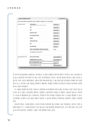 스 마 트 워 크 ②




     장 상사나 동료들에게 노출된다는 점이었다. 즉 일반 사원들이 회사의 대표가 지켜보고 있는 공간에서 마
     음 놓고 솔직하게 이야기를 주고 받는 것이 가능하겠냐는 것이다. 최근에 개선된 새로운 [그룹] 기능의 도
     입으로 이런 고민이 해결되었다. [홈]의 왼쪽 메뉴판에 있는 [그룹 만들기]를 클릭하면 아래와 같이 팝업
     창이 뜨고, 여기에 [그룹 이름]을 입력하고 해당하는 회원을 선택한 뒤 [만들기] 버튼만 클릭하면 간단하
     게 새 그룹이 생성된다.
      이 그룹을 생성할 때 [비밀] 그룹으로 설정하면 초대 멤버에 속하지 않은 친구들은 이런 모임이 있는지
     조차도 알 수 없다. [비공개]로 해두면 그룹명은 노출되지만 작성된 글 내용은 노출되지 않는다. 따라서
     이 기능을 잘 활용하면 같은 직장에서도 특정한 부서나 특정한 직급들만 따로 소그룹을 형성할 수 있다.
     상사에게는 공개하고 싶지 않은 내용이 있다면 그 상사만 제외하고 멤버들을 초대하여 그룹을 구성하면
     된다.
      중요한 특징은, 초대된 멤버는 자신의 의지와 무관하게 일단 강제로 자동 가입된다는 점이다. 만약 초
     대를 받았으나 그 그룹에 참여하고 싶지 않으면 [그룹 탈퇴]를 클릭하면 된다. 친구 맺기처럼 ‘사전 수락’
     을 요구하지 않지만, 초대받은 그룹을 ‘사후 탈퇴’할 자유는 있다.




70
 