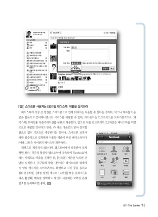 [팁7] 스마트폰 사용자는 [모바일 페이스북] 어플을 설치하라
 페이스북의 가장 큰 강점은 스마트폰으로 언제 어디서든 사용할 수 있다는 점이다. 버스나 지하철 이동
중은 물론이고 걸어다니면서도 서비스를 이용할 수 있다. 아이폰이든 안드로이드폰 모두기본적으로 [페
이스북] 모바일용 어플리케이션을 무료로 제공한다. 앞으로 나올 안드로이드 2.2버전은 페이스북을 위젯
으로도 제공할 것이라고 한다. 즉 따로 다운로드 받아 설치할
필요도 없이 기본으로 제공된다는 뜻이다. 스마트폰 보유자
라면 필수적으로 설치해서 사용할 어플이 바로 페이스북이다
(아래 그림은 아이폰의 페이스북 화면이다).
 위젯으로 제공되지 않는다면 앱스토어에서 다운받아 설치
하면 된다. 각각의 통신사 앱스토어에 접속하여 ‘facebook’이
라는 키워드로 어플을 검색한 뒤, [인스톨] 버튼만 누르면 간
단히 설치된다. 친구들의 활동 내역이나 페이스북의 업데이
트 알림 메시지를 스마트폰으로 확인하고 사진 등을 올리고
싶다면 [계정]-[계정 설정] 메뉴의 [모바일] 탭을 눌러서 [휴
대폰 활성화] 메뉴를 선택하고 자신이 사용하는 모바일 폰의
번호를 등록해두면 좋다.   금융




                                                 1011 The Banker   71
 