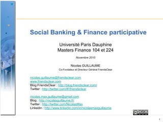 Social Banking & Finance participative Université Paris Dauphine  Masters Finance 104 et 224  Novembre 2010 Nicolas GUILLAUME Co-Fondateur et Directeur Général FriendsClear nicolas.guillaume@friendsclear.comwww.friendsclear.comBlog FriendsClear : http://blog.friendsclear.com/Twitter : http://twitter.com/#!/friendsclearnicolas.max.guillaume@gmail.comBlog : http://nicolasguillaume.fr/Twitter : http://twitter.com/NicolasMaxLinkedin: http://www.linkedin.com/in/nicolasmaxguillaume 1 