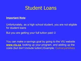 Student Loans Unfortunately, as a high school student, you are not eligible for student loans But you are getting your full tuition paid   Important Note : You can make a savings goal by going to the VIU website  www.viu.ca , looking up your program, and adding up the costs (but don’t include tuition) Example:  Culinaryartsfees 