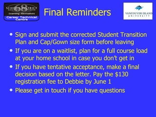 Final Reminders Sign and submit the corrected Student Transition Plan and Cap/Gown size form before leaving If you are on a waitlist, plan for a full course load at your home school in case you don’t get in If you have tentative acceptance, make a final decision based on the letter. Pay the $130 registration fee to Debbie by June 1 Please get in touch if you have questions Career Technical Centre 