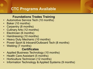 CTC Programs Available Foundations Trades Training Automotive Service Tech (10 months) Baker (10 months) Carpentry (8 months) Culinary Arts (12 months) Electrician (6 months) Hairdressing (10 months) Heavy Duty Mechanic (10 months) Power Sport & Inboard/Outboard Tech (8 months) Welding (7 months) Certificates Applied Business Technology (10 months) Health Care Assistant (5 months) Horticulture Technician (12 months) Information Technology & Applied Systems (9 months) 