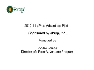 2010-11 ePrep Advantage Pilot Sponsored by ePrep, Inc.   Managed by  Andre James Director of ePrep Advantage Program  