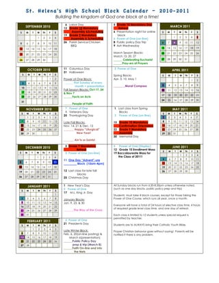 St. Helena's High School Block Calendar – 2010-2011
                                              Building the kingdom of God one block at a time!
                                                   6 Labor Day                      5 Grade 10 Mandatory Day
         SEPTEMBER 2010                                                                                                               MARCH 2011
                                                  12 Grade 10 Mandatory                Retreat
S        M         T       W       Th   F    S         Assembly &Scheduling         6 Presentation night for online         S    M     T    W    Th   F    S
                                                  19 Grade 9 Mandatory                block
                           1       2    3    4                                                                                         1    2    3    4    5
                                                      Assembly & Scheduling         6 Power of One (on-line)
5         6        7       8       9    10   11   26 Parish Service:Chicken         8 Public policy Day Trip                6    7     8    9    10   11   12
                                                      BBQ                           9 Ash Wednesday
12       13       14       15      16   17   18                                                                            13    14    15   16   17   18   19
                                                                                    March Session Blocks:                  20    21    22   23   24   25   26
19       20       21       22      23   24   25
                                                                                    March 13, 20, 27
26       27       28       29      30                                               ______ Celebrating Eucharist           27    28    29   30   31
                                                                                    ______Pray-ers of Prayers

             OCTOBER 2010                         11 Columbus Day                   3 Power of One
                                                                                                                                      APRIL 2011
                                                  31 Halloween
     S        M        T    W      Th    F   S                                      Spring Blocks                           S    M      T   W    Th    F   S
                                         1   2    Power of One Block:               Apr. 3, 10. May 1                                                 1    2
     3        4        5       6    7    8   9     ______ First Sunday of every
                                                            month + presentation    ________Moral Compass                   3    4      5   6    7    8    9
    10       11       12    13     14   15   16
                                                  Fall Session Blocks: Oct 17, 24                                          10    11    12   13   14   15   16
    17       18       19    20     21   22   23   & Nov 7
                                                                                                                           17    18    19   20   21   22   23
    24       25       26    27     28   29   30   ______Facts on Acts
                                                                                                                           24    25    26   27   28   29   30
    31
                                                  ______People of Faith
         NOVEMBER 2010                             7 Power of One                   1 Last class from Spring                           MAY 2011
                                                   1 Veterans Day                      Blocks
    S     M           T    W       Th    F   S                                                                              S    M      T   W    Th   F    S
                                                  25 Thanksgiving Day               3 Power of One (on-line)
             1        2     3       4   5    6                                                                              1    2     3    4    5    6    7
    7        8        9    10      11   12   13   Late Fall Blocks:                 15 Grade 10 Mandatory                   8    9     10   11   12   13   14
 14       15      16       17      18   19   20   Nov. 14, 21 & Dec. 12                Confirmation Orientation             15   16    17   18   19   20   21
 21       22      23       24      25   26   27   _______ Happy “Liturgical”        22 Grade 9 Mandatory                    22   23    24   25   26   27   28
 28       29      30                                        New Year!                  Assembly                             29   30    31
                                                                                    30 Memorial Day
                                                  _______ Ain’ts or Saints!

                                                   5 Grade 9 Mandatory              5 Power of One (Display)                           JUNE 2011
         DECEMBER 2010
                                                          Retreat                   12 Grade 10 Enrollment Mass
                                                                                                                            S    M      T   W    Th    F    S
S        M        T        W       Th   F    S     5 Power of One (on-line)         19 Baccalaureate Mass for
                                                                                                                                            1    2    3    4
                           1       2    3    4                                         the Class of 2011!
                                                  11 One Day “Advent”-ure                                                   5     6     7   8    9    10   11
5        6        7        8       9    10   11                                                                             12   13    14   15   16   17   18
                                                  _________ Block (10am-4pm)
12       13       14       15      16   17   18                                                                             19   20    21   22   23   24   25
19       20       21       22      23   24   25   12 Last class for late fall                                               26   27    28   29   30
                                                            blocks
26       27       28       29      30   31        25 Christmas Day


             JANUARY 2011                         1 New Year’s Day                  All Sunday blocks run from 6:30-8:30pm unless otherwise noted.
                                                  2 Power of One                    (such as one day blocks, public policy prep and trip)
    S     M           T    W       Th    F   S
                                                  17 M.L. King Jr. Day
                                             1                                      Students must take 4 block courses, except for those taking the
    2        3        4     5       6   7    8    January Blocks:                   Power of One Course, which runs all year, once a month.
    9     10      11       12      13   14   15   Jan. 9, 23, & 30
                                                                                    Everyone will have a total of 24 hours of elective class time, 4 hours
 16       17      18       19      20   21   22
                                                                                    of required grade level class time, and one day of retreat.
 23       24 25            26      27   28   29   _______The Way of the Cross
 30       31                                                                        Each class is limited to 12 students unless special request is
                                                                                    permitted by teacher.
             FEBRUARY 2011                         2 Power of One
                                                  21 Presidents Day                 Students are to ALWAYS bring their Catholic Youth Bible.
    S     M           T    W       Th    F   S
                      1     2       3   4    5
                                                  Late Winter Block:                Proper Christian behavior goes without saying! Parents will be
    6        7        8     9      10   11   12   Feb. 6, 20(on-line posting) &     notified if there is any problem.
 13       14      15       16      17   18   19       March 6(presentation)
 20       21      22       23      24   25   26   ______Public Policy Day
 27       28                                             prep & trip (March 8)
                                                  ______Faith On-line and into
                                                          the Nets
 