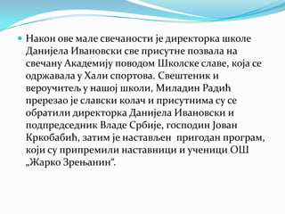  Након ове мале свечаности је директорка школе
Данијела Ивановски све присутне позвала на
свечану Академију поводом Школске славе, која се
одржавала у Хали спортова. Свештеник и
вероучитељ у нашој школи, Миладин Радић
пререзао је славски колач и присутнима су се
обратили директорка Данијела Ивановски и
подпредседник Владе Србије, господин Јован
Кркобабић, затим је настављен пригодан програм,
који су припремили наставници и ученици ОШ
„Жарко Зрењанин“.
 