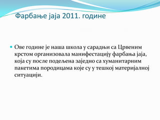 Фарбаое јаја 2011. гпдине
 Ове године је наша школа у сарадњи са Црвеним
крстом организовала манифестацију фарбања јаја,
која су после подељена заједно са хуманитарним
пакетима породицама које су у тешкој материјалној
ситуацији.
 