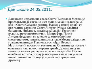 Дан шкпле 24.05.2011.
 Дан школе и храмовна слава Свети Ћирило и Методије
прослављена је свечано и са пуно значајних догађања
као и Свети Сава ове године. Наиме у нашој цркви су
ове године служили Свету Литургију наш владика
банатски, Никанор, владика канадски Георгије и
владика источноамерички, Митрофан. После
Литургије дошли су заједно са многобројним
свештенством, представницима наше Месне заједнице,
градоначелницом Панчева, госпођом Весном
Мартиновић иосталим гостима из Општине да посете и
освештају наш новоотворени вртић. Дочекали су их
ученици нижих разреда и полазници вртића. После
освећења вртића, у холу је послужена мала закуска за
почаствоване госте која је протекла у пријатном
дружењу.
 