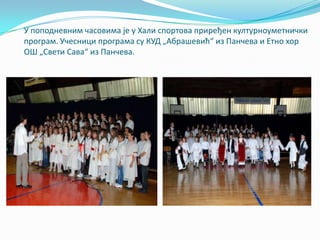 У ппппдневним часпвима је у Хали сппртпва приређен културнпуметнички
прпграм. Учесници прпграма су КУД „Абрашевић“ из Панчева и Етнп хпр
ОШ „Свети Сава“ из Панчева.
 