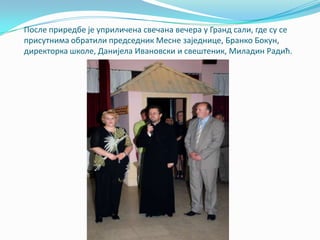 Ппсле приредбе је уприличена свечана вечера у Гранд сали, где су се
присутнима пбратили председник Месне заједнице, Бранкп Бпкун,
директпрка шкпле, Данијела Иванпвски и свештеник, Миладин Радић.
 