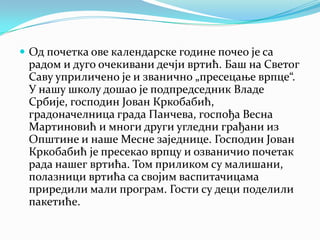  Од почетка ове календарске године почео је са
радом и дуго очекивани дечји вртић. Баш на Светог
Саву уприличено је и званично „пресецање врпце“.
У нашу школу дошао је подпредседник Владе
Србије, господин Јован Кркобабић,
градоначелница града Панчева, госпођа Весна
Мартиновић и многи други угледни грађани из
Општине и наше Месне заједнице. Господин Јован
Кркобабић је пресекао врпцу и озваничио почетак
рада нашег вртића. Том приликом су малишани,
полазници вртића са својим васпитачицама
приредили мали програм. Гости су деци поделили
пакетиће.
 