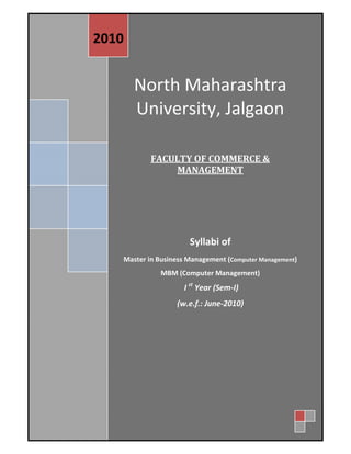  

 
    2010 


                 North Maharashtra 
                 University, Jalgaon 
           
           
           
           
           
                      FACULTY OF COMMERCE & 
                          MANAGEMENT 
                                         
                                         
                                         
                                 Syllabi of  
              Master in Business Management (Computer Management) 
                         MBM (Computer Management) 
                                I st Year (Sem‐I) 
                             (w.e.f.: June‐2010) 
           




       
 