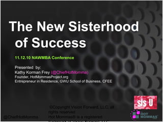©Copyright Vision Forward, LLC, all
rights reserved
Hot Mommas® is a registered@ChiefHotMomma
The New Sisterhood
of Success
11.12.10 NAWMBA Conference
Presented by:
Kathy Korman Frey (@ChiefHotMomma)
Founder, HotMommasProject.org
Entrepreneur in Residence, GWU School of Business, CFEE
 