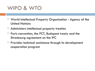 WIPO & WTO World Intellectual Property Organisation - Agency of the United Nations Administers intellectual property treaties Paris convention, the PCT, Budapest treaty and the Strasbourg agreement on the IPC Provides technical assistance through its development cooperation program 
