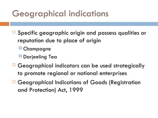 Geographical indications Specific geographic origin and possess qualities or reputation due to place of origin Champagne Darjeeling Tea Geographical indicators can be used strategically to promote regional or national enterprises Geographical Indications of Goods (Registration and Protection) Act, 1999 