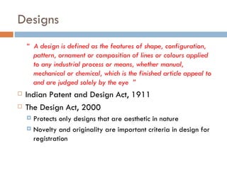 Designs “  A design is defined as the features of shape, configuration, pattern, ornament or composition of lines or colours applied to any industrial process or means, whether manual, mechanical or chemical, which is the finished article appeal to and are judged solely by the eye  ” Indian Patent and Design Act, 1911 The Design Act, 2000 Protects only designs that are aesthetic in nature Novelty and originality are important criteria in design for registration 