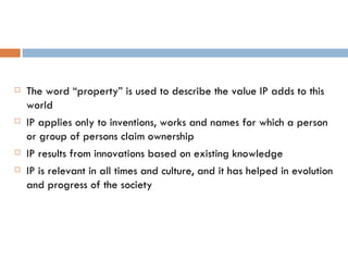 The word “property” is used to describe the value IP adds to this world IP applies only to inventions, works and names for which a person or group of persons claim ownership IP results from innovations based on existing knowledge IP is relevant in all times and culture, and it has helped in evolution and progress of the society 