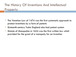 The History Of Inventions And Intellectual Property  The Venetian Law of 1474 was the first systematic approach to protect inventions by a form of patents Sixteenth-century Tudor England also had patent system Statute of Monopolies in 1624 was the first written law which provided for the grant of a monopoly for an invention 
