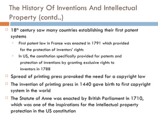 The History Of Inventions And Intellectual Property (contd..) 18 th  century saw many countries establishing their first patent systems First patent law in France was enacted in 1791 which provided for the protection of inventors’ rights In US, the constitution specifically provided for patents and protection of inventions by granting exclusive rights to  inventors in 1788 Spread of printing press provoked the need for a copyright law The invention of printing press in 1440 gave birth to first copyright system in the world The Statute of Anne was enacted by British Parliament in 1710, which was one of the inspirations for the intellectual property protection in the US constitution 